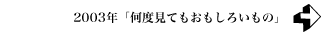 2003年 「何度見てもおもしろいもの」