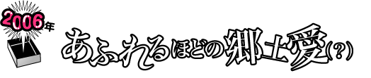 2006年 あふれるほどの郷土愛(?)